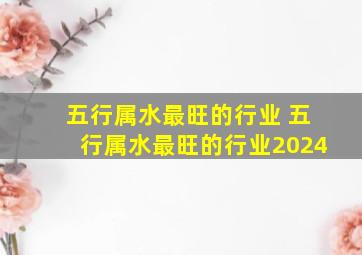 五行属水最旺的行业 五行属水最旺的行业2024